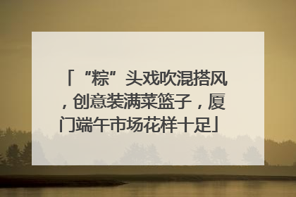 “粽”头戏吹混搭风，创意装满菜篮子，厦门端午市场花样十足