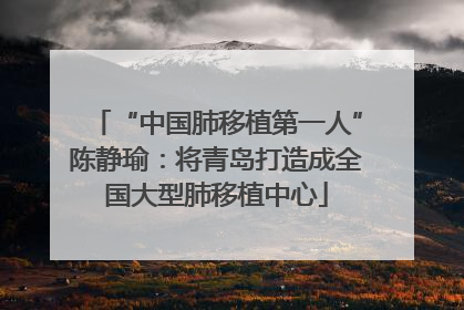 “中国肺移植第一人”陈静瑜：将青岛打造成全国大型肺移植中心