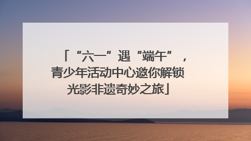 “六一”遇“端午”，青少年活动中心邀你解锁光影非遗奇妙之旅