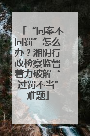 “同案不同罚”怎么办？湘阴行政检察监督着力破解“过罚不当”难题