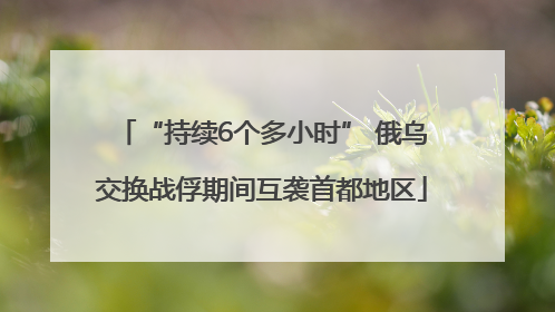 “持续6个多小时” 俄乌交换战俘期间互袭首都地区