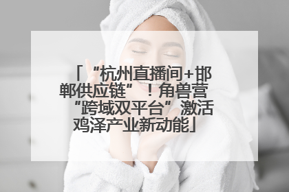 “杭州直播间+邯郸供应链”！角兽营“跨域双平台”激活鸡泽产业新动能
