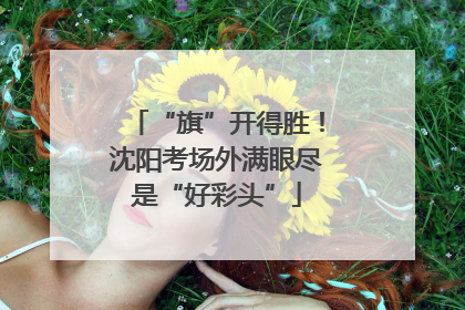“旗”开得胜！沈阳考场外满眼尽是“好彩头”