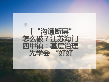 “沟通断层” 怎么破？江苏海门四甲镇：基层治理 先学会 “好好说话”