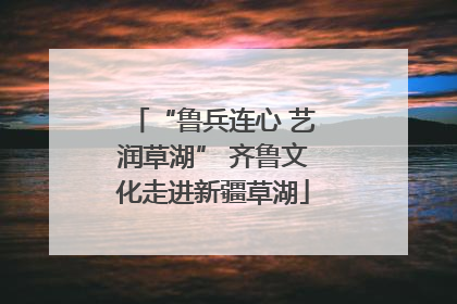 “鲁兵连心 艺润草湖” 齐鲁文化走进新疆草湖