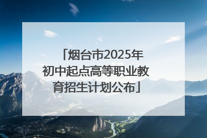 烟台市2025年初中起点高等职业教育招生计划公布