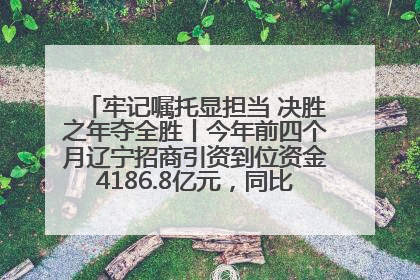 牢记嘱托显担当 决胜之年夺全胜丨今年前四个月辽宁招商引资到位资金4186.8亿元，同比增长17.4%