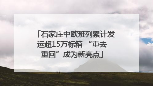 石家庄中欧班列累计发运超15万标箱 “重去重回”成为新亮点