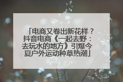 电商又卷出新花样？抖音电商《一起去野：去玩水的地方》引爆今夏户外运动种草热潮