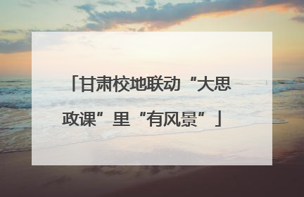 甘肃校地联动“大思政课”里“有风景”