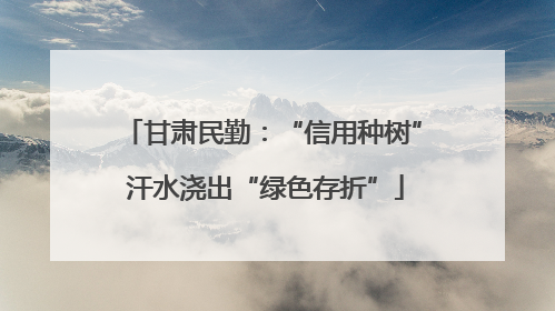 甘肃民勤：“信用种树” 汗水浇出“绿色存折”