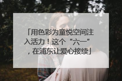 用色彩为童悦空间注入活力！这个“六一”，在浦东让爱心接续