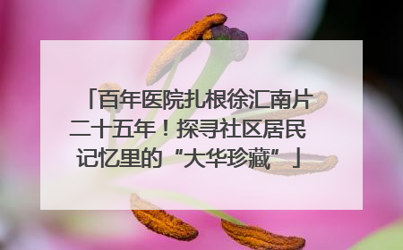 百年医院扎根徐汇南片二十五年！探寻社区居民记忆里的“大华珍藏”