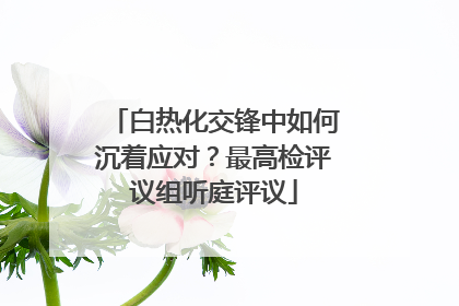 白热化交锋中如何沉着应对？最高检评议组听庭评议