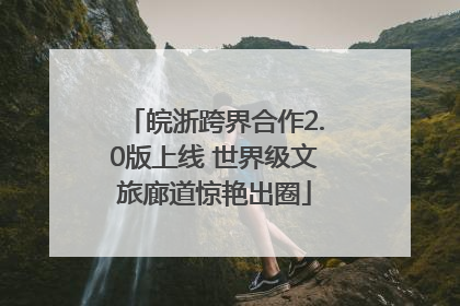 皖浙跨界合作2.0版上线 世界级文旅廊道惊艳出圈