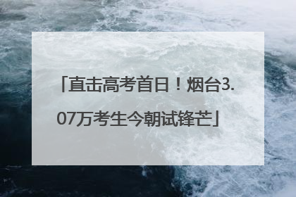 直击高考首日！烟台3.07万考生今朝试锋芒