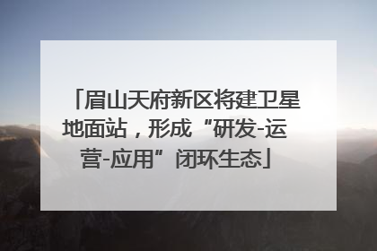 眉山天府新区将建卫星地面站，形成“研发-运营-应用”闭环生态