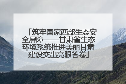 筑牢国家西部生态安全屏障——甘肃省生态环境系统推进美丽甘肃建设交出亮眼答卷