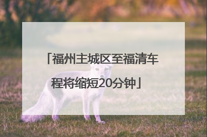 福州主城区至福清车程将缩短20分钟