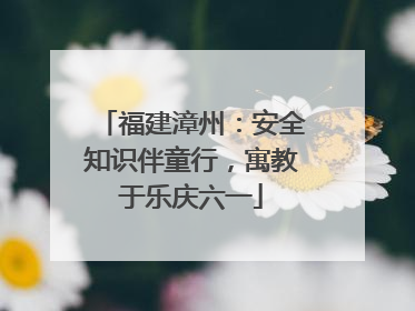 福建漳州：安全知识伴童行，寓教于乐庆六一