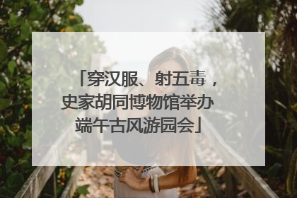穿汉服、射五毒，史家胡同博物馆举办端午古风游园会