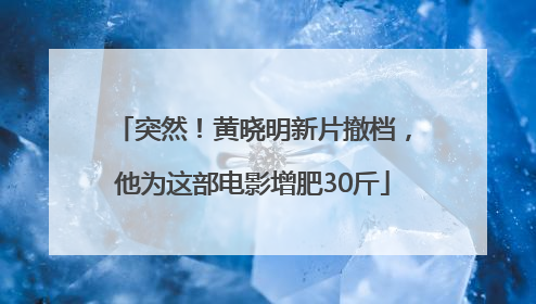 突然！黄晓明新片撤档，他为这部电影增肥30斤