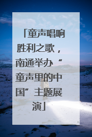 童声唱响胜利之歌，南通举办“童声里的中国”主题展演