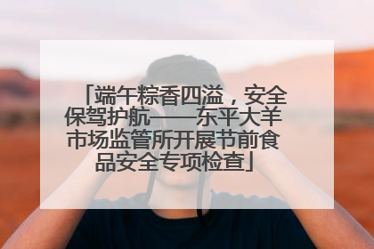 端午粽香四溢，安全保驾护航——东平大羊市场监管所开展节前食品安全专项检查