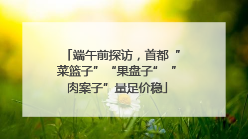 端午前探访，首都“菜篮子”“果盘子”“肉案子”量足价稳