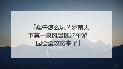 端午怎么玩？济南天下第一泉风景区端午游园会全攻略来了