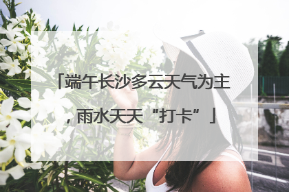 端午长沙多云天气为主，雨水天天“打卡”