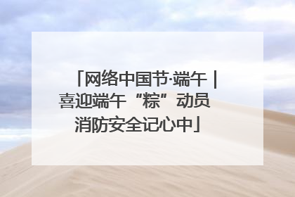 网络中国节·端午｜喜迎端午“粽”动员 消防安全记心中
