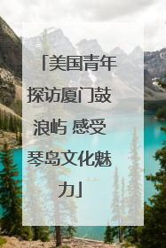 美国青年探访厦门鼓浪屿 感受琴岛文化魅力