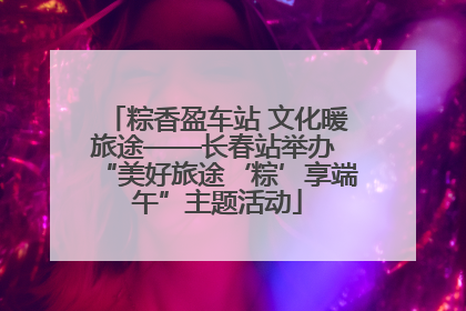 粽香盈车站 文化暖旅途——长春站举办 “美好旅途‘粽’享端午”主题活动