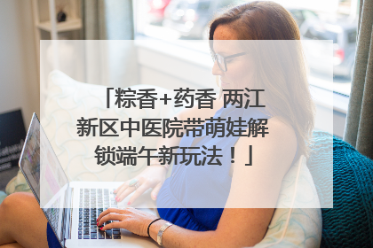 粽香+药香 两江新区中医院带萌娃解锁端午新玩法！