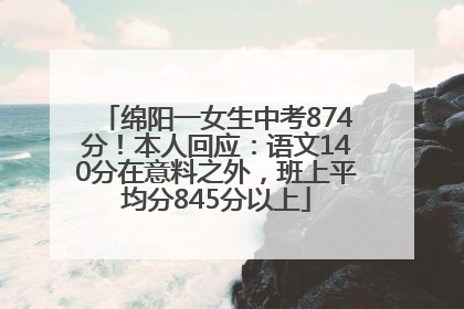 绵阳一女生中考874分！本人回应：语文140分在意料之外，班上平均分845分以上