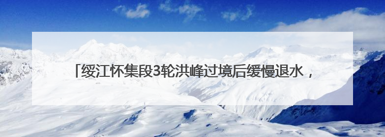 绥江怀集段3轮洪峰过境后缓慢退水，水文部门提醒：水位仍较高需做好防御