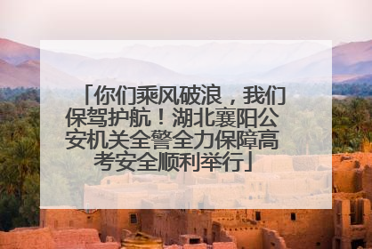 你们乘风破浪，我们保驾护航！湖北襄阳公安机关全警全力保障高考安全顺利举行