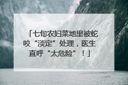 七旬农妇菜地里被蛇咬“淡定”处理，医生直呼“太危险”！