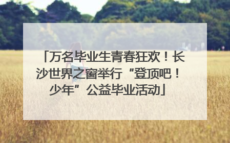 万名毕业生青春狂欢！长沙世界之窗举行“登顶吧！少年”公益毕业活动