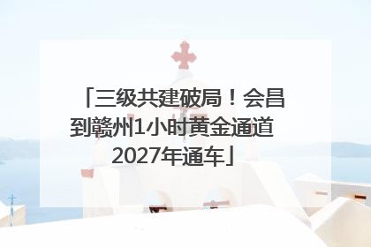 三级共建破局！会昌到赣州1小时黄金通道2027年通车