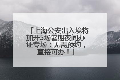 上海公安出入境将加开5场暑期夜间办证专场：无需预约，直接可办！