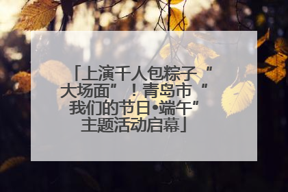 上演千人包粽子“大场面”！青岛市“我们的节日•端午”主题活动启幕