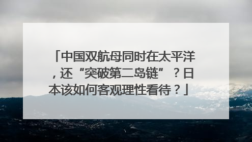 中国双航母同时在太平洋，还“突破第二岛链”？日本该如何客观理性看待？