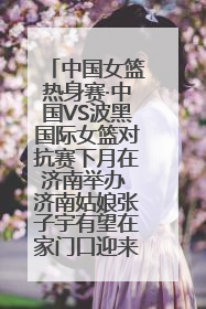 中国女篮热身赛·中国VS波黑国际女篮对抗赛下月在济南举办 济南姑娘张子宇有望在家门口迎来国家队首秀