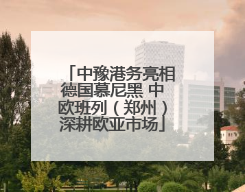 中豫港务亮相德国慕尼黑 中欧班列（郑州）深耕欧亚市场