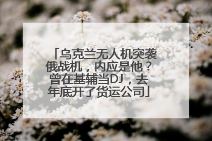 乌克兰无人机突袭俄战机,内应是他?曾在基辅当DJ,去年底开了货运公司