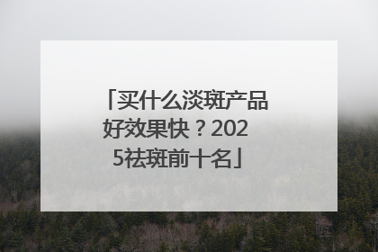 买什么淡斑产品好效果快？2025祛斑前十名