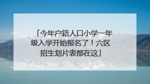 今年户籍人口小学一年级入学开始报名了！六区招生划片表都在这