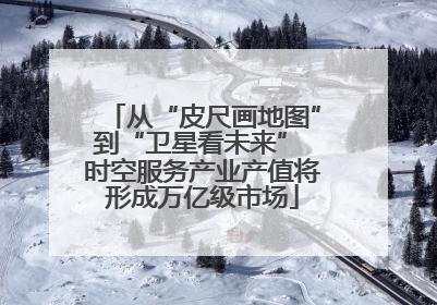从“皮尺画地图”到“卫星看未来” 时空服务产业产值将形成万亿级市场